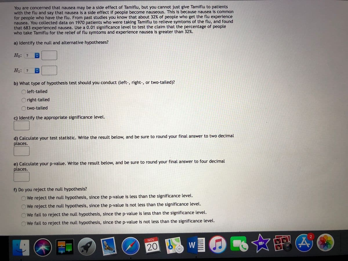 You are concerned that nausea may be a side effect of Tamiflu, but you cannot just give Tamiflu to patients
with the flu and say that nausea is a side effect if people become nauseous. This is because nausea is common
for people who have the flu. From past studies you know that about 32% of people who get the flu experience
nausea. You collected data on 1970 patients who were taking Tamiflu to relieve symtoms of the flu, and found
that 683 experienced nausea. Use a 0.01 significance level to test the claim that the percentage of people
who take Tamiflu for the relief of flu symtoms and experience nausea is greater than 32%.
a) Identify the null and alternative hypotheses?
Ho: ?
H1: ?
b) What type of hypothesis test should you conduct (left-, right-, or two-tailed)?
O left-tailed
right-tailed
two-tailed
c) Identify the appropriate significance level.
d) Calculate your test statistic. Write the result below, and be sure to round your final answer to two decimal
places.
e) Calculate your p-value. Write the result below, and be sure to round your final answer to four decimal
places.
f) Do you reject the null hypothesis?
We reject the null hypothesis, since the p-value is less than the significance level.
We reject the null hypothesis, since the p-value is not less than the significance level.
We fail to reject the null hypothesis, since the p-value is less than the significance level.
We fail to reject the null hypothesis, since the p-value is not less than the significance level.
NOV
20
W
3D
<>
