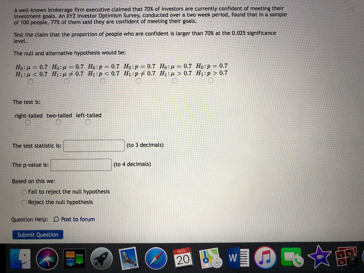 A well-known brokerage firm executive claimed that 70% of investors are currently confident of meeting their
investment goals. An XYZ Investor Optimism Survey, conducted over a two week period, found that in a sample
of 100 people, 77% of them said they are confident of meeting their goals.
Test the claim that the proportion of people who are confident is larger than 70% at the 0.025 significance
level.
The null and alternative hypothesis would be:
Ho:µ = 0.7 Ho : µ = 0.7 Ho:p= 0.7 Họ:p = 0.7 Họ:µ = 0.7 Ho:p= 0.7
H1: µ < 0.7 H1:µ # 0.7 H1:p < 0.7 H1:p # 0.7 H1:µ > 0.7 H1:p > 0.7
%3D
%3D
%3D
%3D
The test is:
right-tailed two-tailed left-tailed
The test statistic is:
(to 3 decimals)
The p-value is:
(to 4 decimals)
Based on this we:
Fail to reject the null hypothesis
O Reject the null hypothesis
Question Help: D Post to forum
Submit Question
☆吧(
NOV
20
W
3D
ロ
