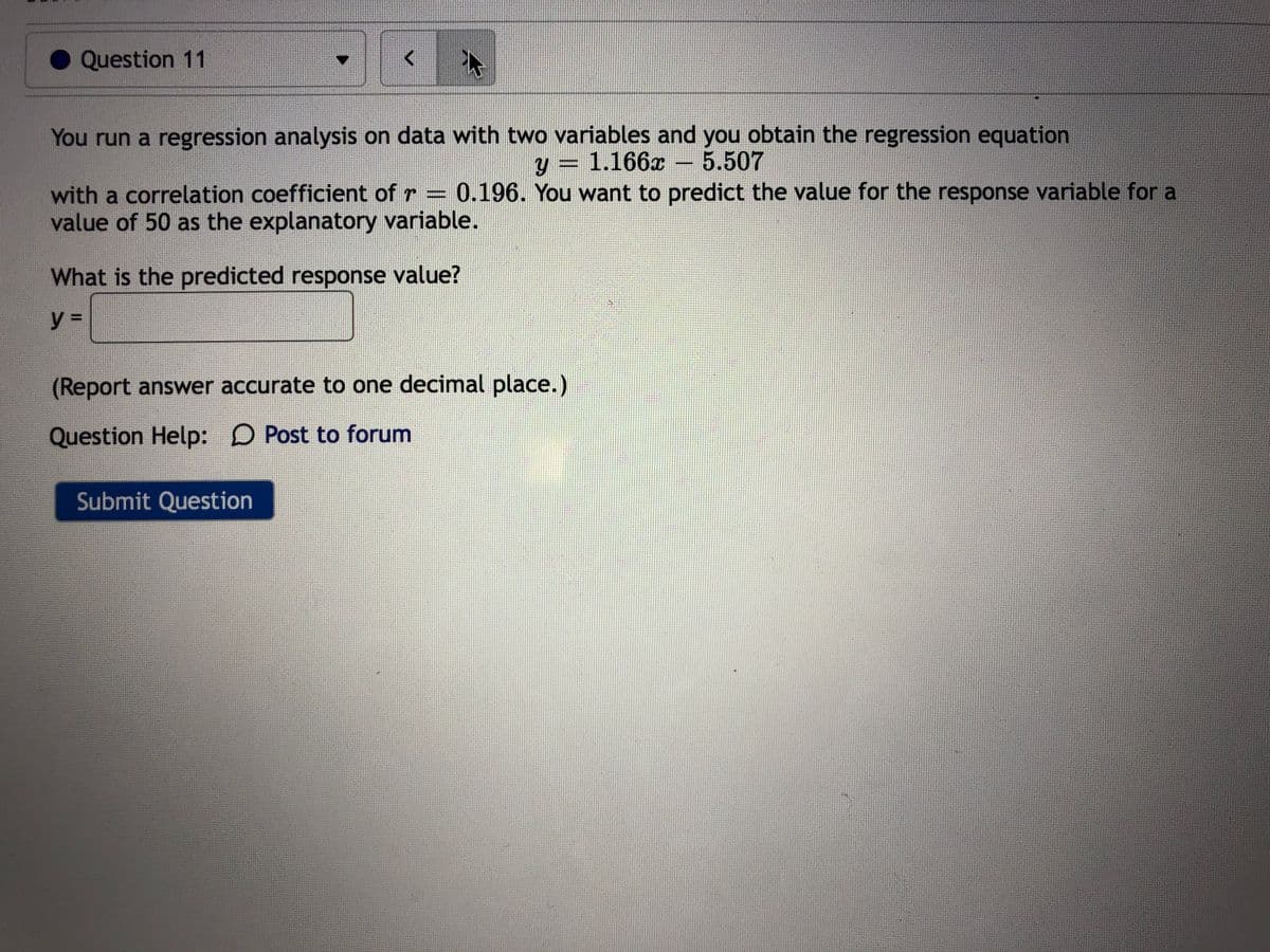 Question 11
You run a regression analysis on data with two variables and you obtain the regression equation
y = 1.166x
5.507
with a correlation coefficient of r = 0.196. You want to predict the value for the response variable for a
value of 50 as the explanatory variable.
What is the predicted response value?
y%3D
(Report answer accurate to one decimal place.)
Question Help: D Post to forum
Submit Question
