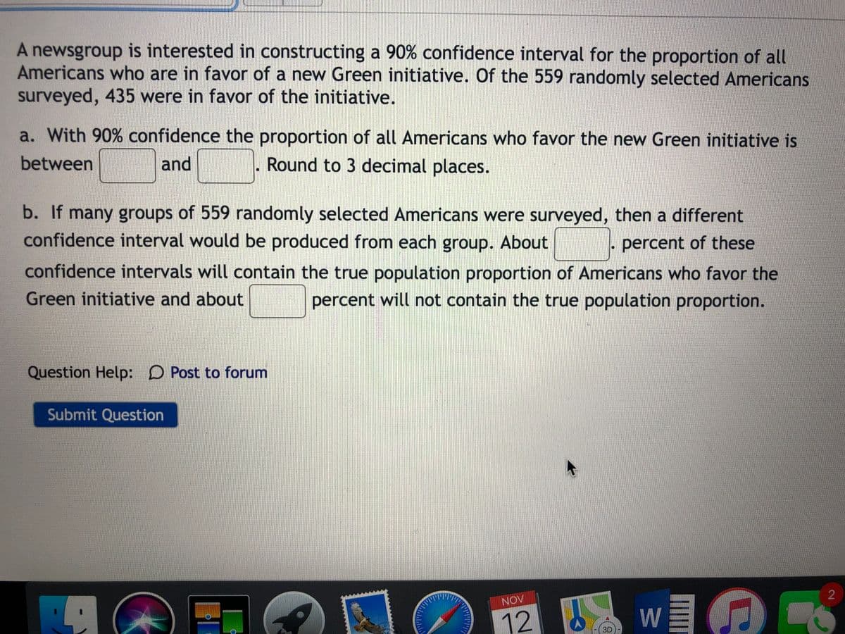 A newsgroup is interested in constructing a 90% confidence interval for the proportion of all
Americans who are in favor of a new Green initiative. Of the 559 randomly selected Americans
surveyed, 435 were in favor of the initiative.
a. With 90% confidence the proportion of all Americans who favor the new Green initiative is
between
and
. Round to 3 decimal places.
b. If many groups of 559 randomly selected Americans were surveyed, then a different
confidence interval would be produced from each group. About
percent of these
confidence intervals will contain the true population proportion of Americans who favor the
Green initiative and about
percent will not contain the true population proportion.
Question Help: D Post to forum
Submit Question
w O
NOV
12
W
3D
2.
