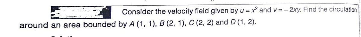 Consider the velocity field given by u = x and v = - 2xy. Find the circulation
around an area bounded by A (1, 1), B (2, 1), C (2, 2) and D (1, 2).
