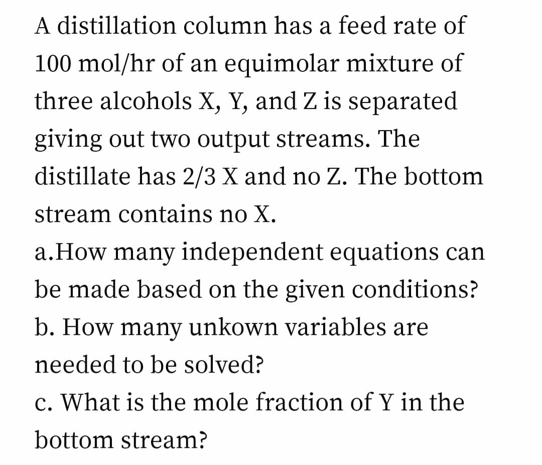 A distillation column has a feed rate of
100 mol/hr of an equimolar mixture of
three alcohols X, Y, and Z is separated
giving out two output streams. The
distillate has 2/3 X and no Z. The bottom
stream contains no X.
a.How many independent equations can
be made based on the given conditions?
b. How many unkown variables are
needed to be solved?
c. What is the mole fraction of Y in the
bottom stream?
