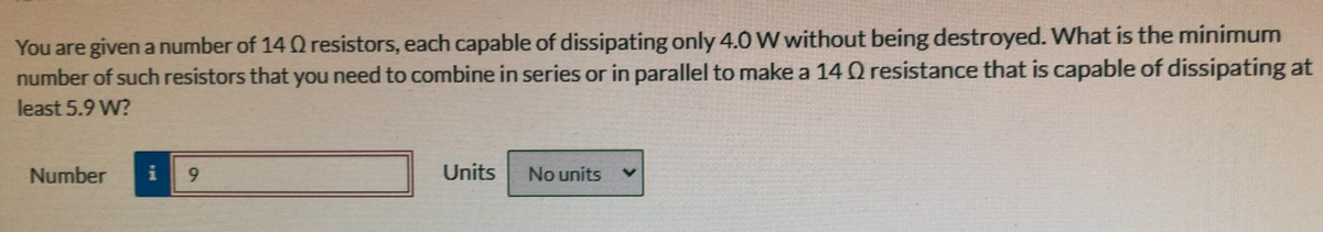 You are given a number of 14 Q resistors, each capable of dissipating only 4.0 W without being destroyed. What is the minimum
number of such resistors that you need to combine in series or in parallel to make a 14 Q resistance that is capable of dissipating at
least 5.9 W?
Number
i
9.
Units
No units
