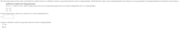 Find the eigenvaluen ot the matrix and determine whether there inafident number to guaranten that the matrix ia dagonalicable. (Recal that the matrix may be dagonalizatle even though not guaranteed to be dagonalizabile by the theorem shown below
Sumiient Condition fer lagonaliation
ann mat Aasn datinet eigenvalues, then the comeponding egenvectors are inearly independent and A is dagonalte.
[::)
Find the igenvalues. nter your anersaommarated
thereadent number t guarantee that the mante is dagonalile
O ve
