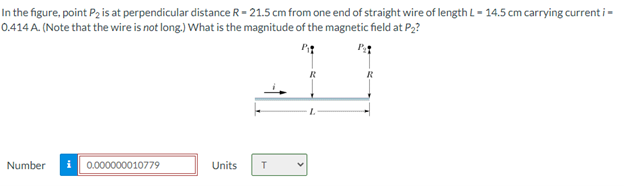 In the figure, point P2 is at perpendicular distance R- 21.5 cm from one end of straight wire of length L - 14.5 cm carrying current i -
0.414 A. (Note that the wire is not long.) What is the magnitude of the magnetic field at P,?
R
Number
0.000000010779
Units
