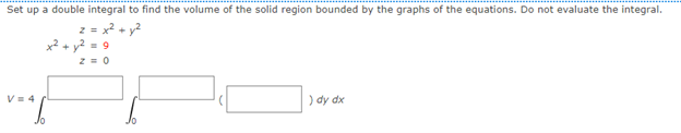 Set up a double integral to find the volume of the solid region bounded by the graphs of the equations. Do not evaluate the integral.
2 = x? + y?
x² + y2 = 9
V= 4
) dy dx
