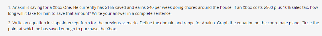 1. Anakin is saving for a Xbox One. He currently has $165 saved and earns $40 per week doing chores around the house. If an Xbox costs $500 plus 10% sales tax, how
long will it take for him to save that amount? Write your answer in a complete sentence.
2. Write an equation in slope-intercept form for the previous scenario. Define the domain and range for Anakin. Graph the equation on the coordinate plane. Circle the
point at which he has saved enough to purchase the Xbox.
