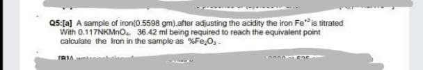 Q5:[a] A sample of iron(0.5598 gm).after adjusting the acidity the iron Fe" is titrated
With 0.117NKMNO. 36.42 mi being required to reach the equivalent point
calculate the Iron in the sample as %Fe,0,.
