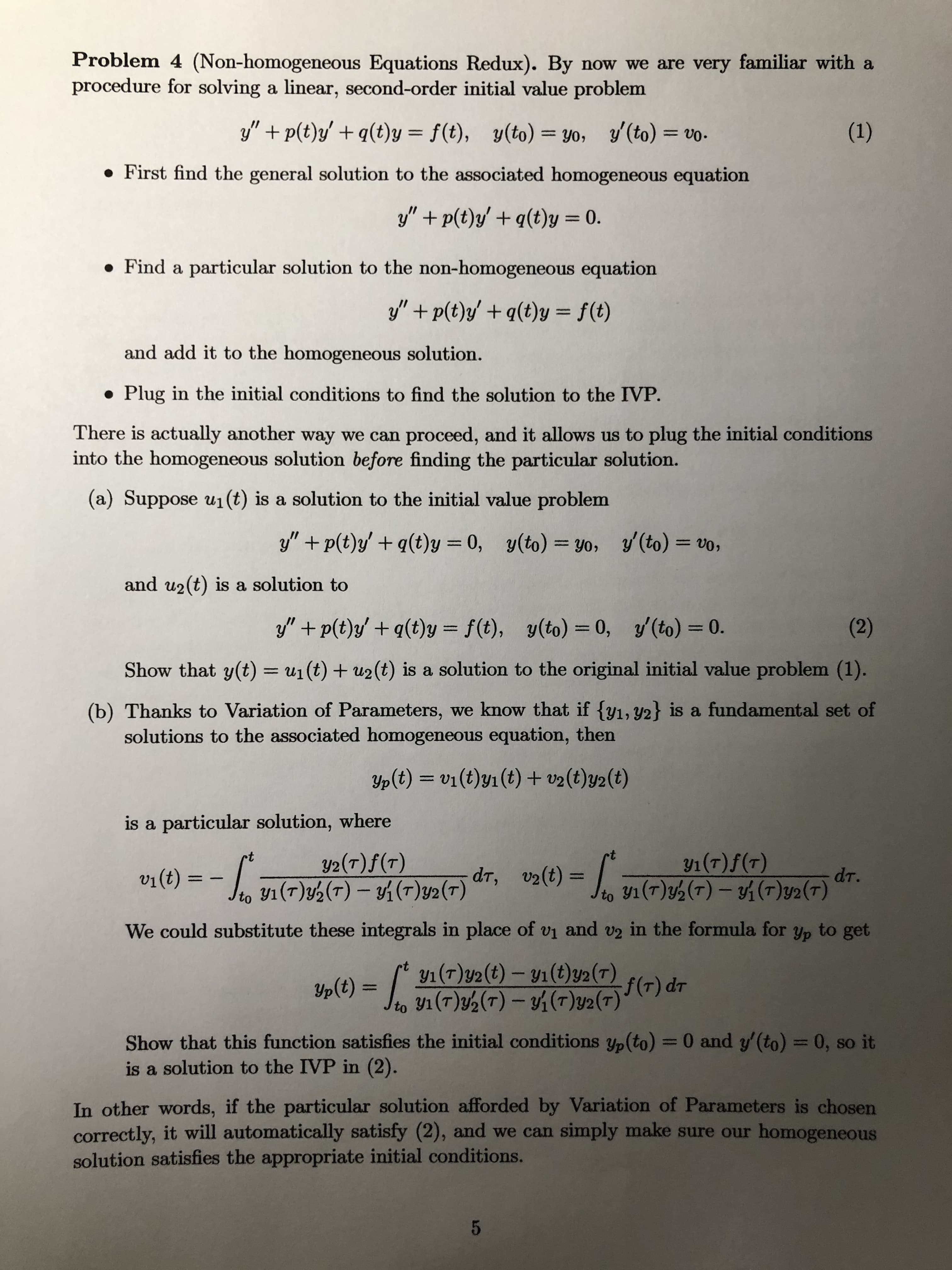 Problem 4 (Non-homogeneous Equations Redux). By now we are very
procedure for solving a linear, second-order initial value problem
y" + p(t)y' + q(t)y = f(t), y(to) = y0, y'(to) = vo-
%3D
• First find the general solution to the associated homogeneous equati-
y" + p(t)y/ + q(t)y = 0.
%3D
• Find a particular solution to the non-homogeneous equation
y" + p(t)y' + q(t)y = f(t)
%3D
and add it to the homogeneous solution.
• Plug in the initial conditions to find the solution to the IVP.
There is actually another way we can proceed, and it allows us to plug the
into the homogeneous solution before finding the particular solution.
(a) Suppose u1(t) is a solution to the initial value problem
y" + p(t)y' + q(t)y = 0, y(to) = yo, y (to) =
%3D
%3D
and u2(t) is a solution to
y" + p(t)y' + q(t)y = f(t), y(to) = 0, y (to) = 0.
%3D
%3D
%3D
Show that y(t) = u1 (t) + u2 (t) is a solution to the original initial val
%3D
