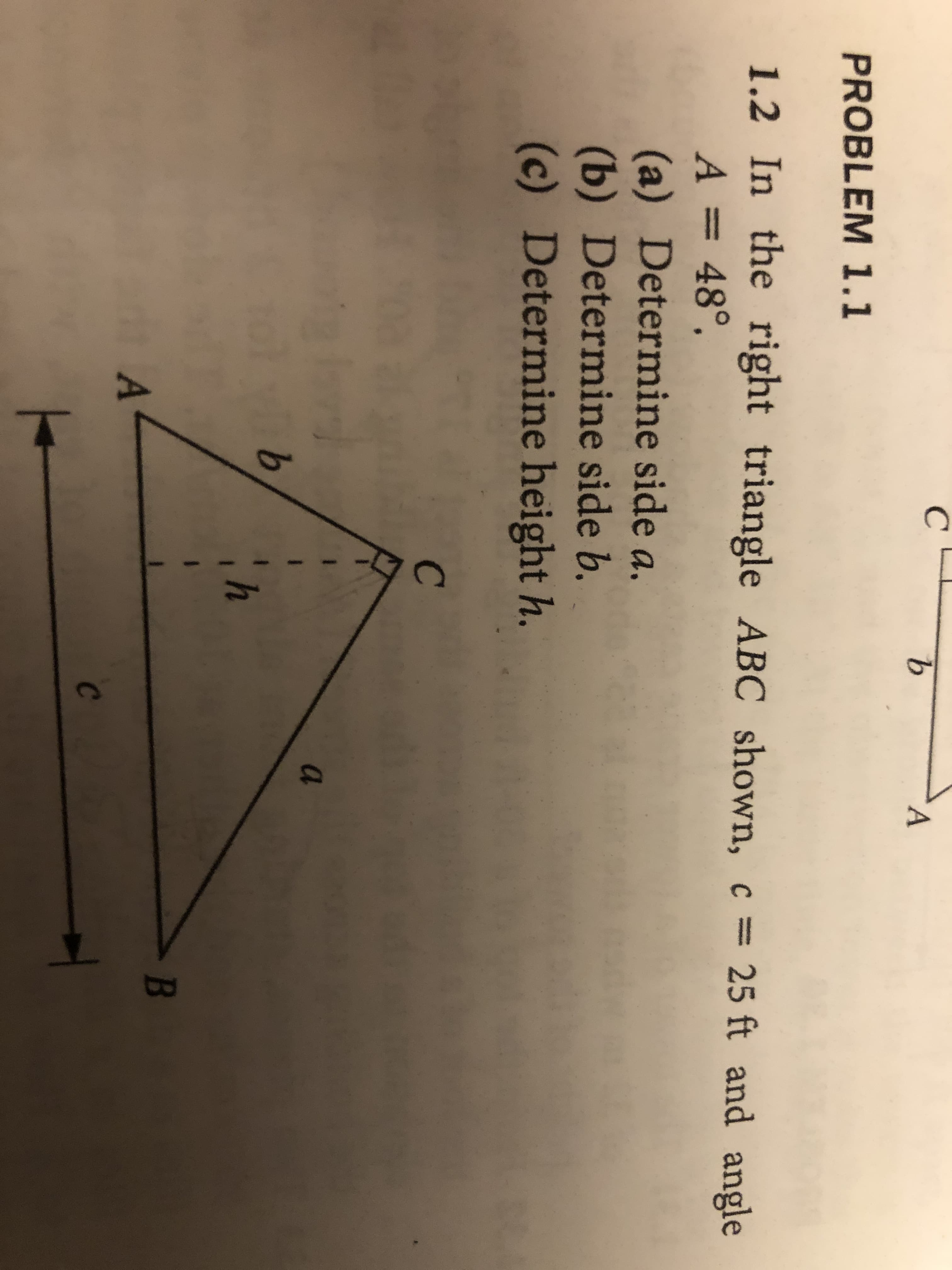 9.
PROBLEM 1.1
1.2 In the right triangle ABC shown, c
c = 25 ft and angle
A = 48°.
(a) Determine side a,
(b) Determine side b.
(c) Determine height h.
a
B
C
