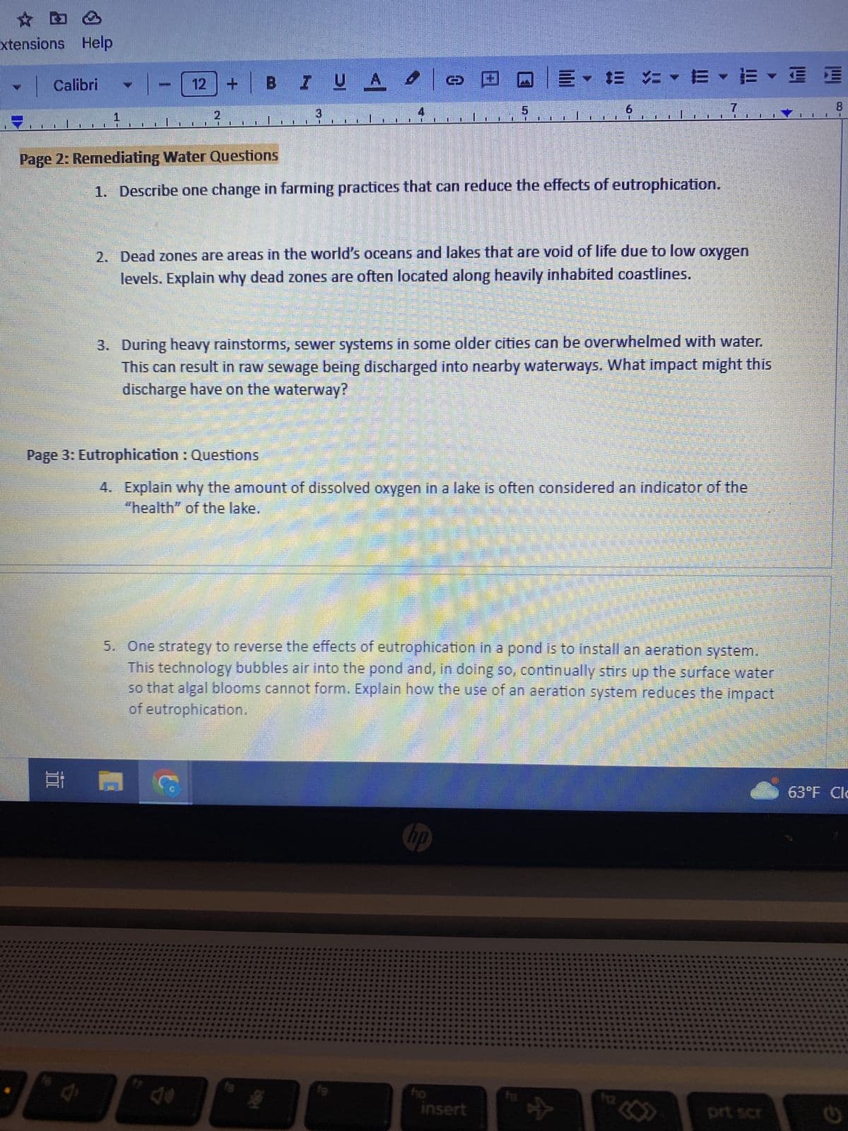 xtensions Help
Calibri
1
100
1
0
1
J
11
Page 2: Remediating Water Questions
U U
+ B
M
1
Page 3: Eutrophication : Questions
Cº
U
IUA 9
3
fs
1. Describe one change in farming practices that can reduce the effects of eutrophication.
› » @ QE ✓ Œ = ✓ E • EYE
L
1
2. Dead zones are areas in the world's oceans and lakes that are void of life due to low oxygen
levels. Explain why dead zones are often located along heavily inhabited coastlines.
3. During heavy rainstorms, sewer systems in some older cities can be overwhelmed with water.
This can result in raw sewage being discharged into nearby waterways. What impact might this
discharge have on the waterway?
19
4. Explain why the amount of dissolved oxygen in a lake is often considered an indicator of the
"health" of the lake.
5. One strategy to reverse the effects of eutrophication in a pond is to install an aeration system.
This technology bubbles air into the pond and, in doing so, continually stirs up the surface water
so that algal blooms cannot form. Explain how the use of an aeration system reduces the impact
of eutrophication.
Cor
hp
6
fo
11
insert
0
fu
1 DE LE
☆
prt scr
8
63°F Cl
C