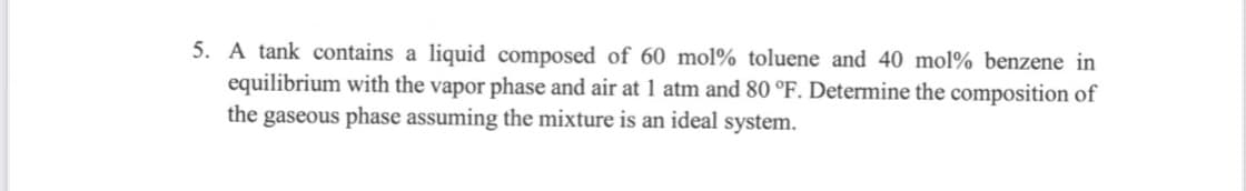 5. A tank contains a liquid composed of 60 mol% toluene and 40 mol% benzene in
equilibrium with the vapor phase and air at 1 atm and 80 °F. Determine the composition of
the gaseous phase assuming the mixture is an ideal system.
