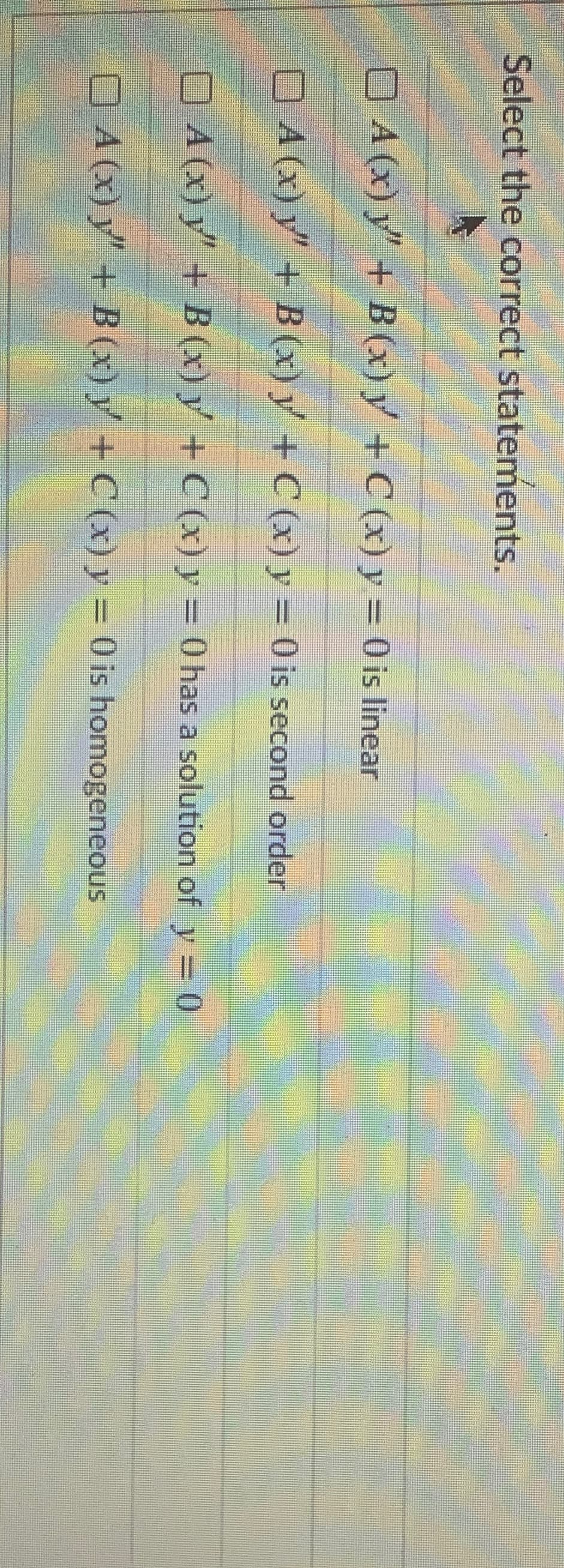 Select the correct statements.
O A (x) y + B (x) y + C (x) y = 0 is linear
4.
OA (x) y"+ B (x) y + C (x) y = 0 is second order
O A (X) y+ B (x) y +C (x) y = 0 has a solution of y= 0
%3D
O A (x) y" + B (x) y + C (x) y = 0 is homogeneous
