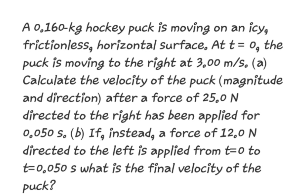 A 0,160-kg hockey puck is moving on an icy,
frictionless, horizontal surface, At t = o, the
puck is moving to the right at 3.00 m/s. (a)
Calculate the velocîty of the puck (magnitude
and direction) after a force of 25,0 N
directed to the right has been applied for
0,050 s. (b) If, instead, a force of 12,0 N
directed to the left is applied from t=o to
t=0,050 s what is the final velocity of the
puck?
