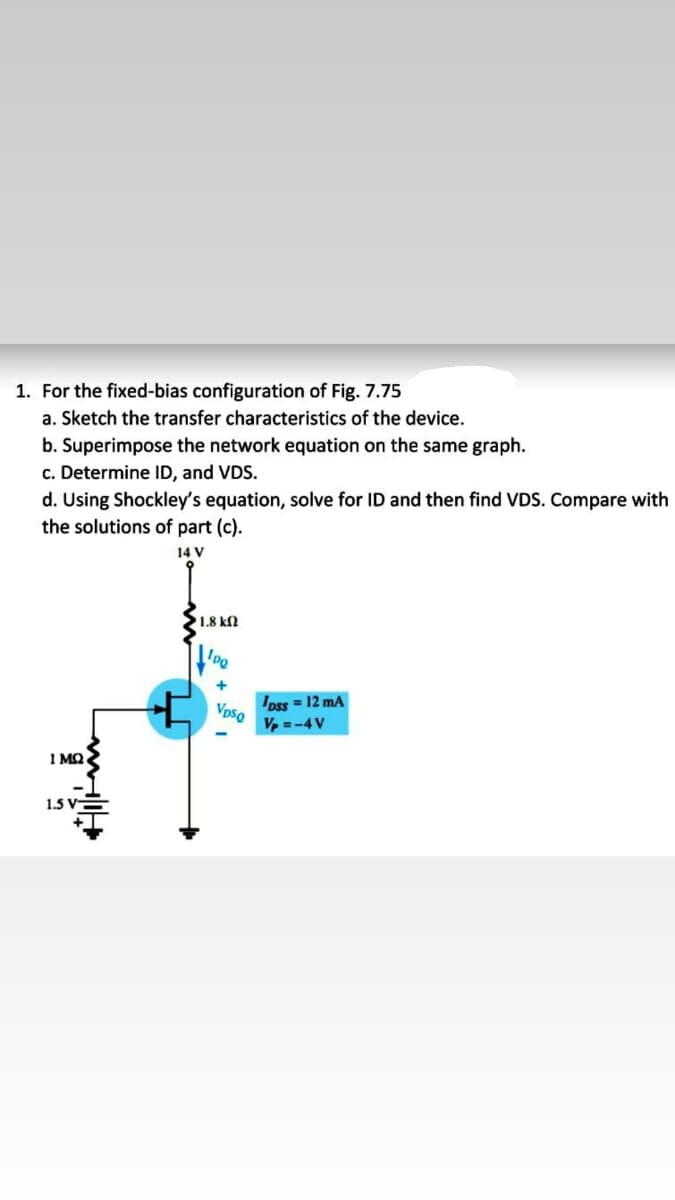 1. For the fixed-bias configuration of Fig. 7.75
a. Sketch the transfer characteristics of the device.
b. Superimpose the network equation on the same graph.
c. Determine ID, and VDS.
d. Using Shockley's equation, solve for ID and then find VDS. Compare with
the solutions of part (c).
14 V
1.8 kN
Ipss = 12 mA
VpsQ
V, =-4V
1 MQ
1.5 V-
