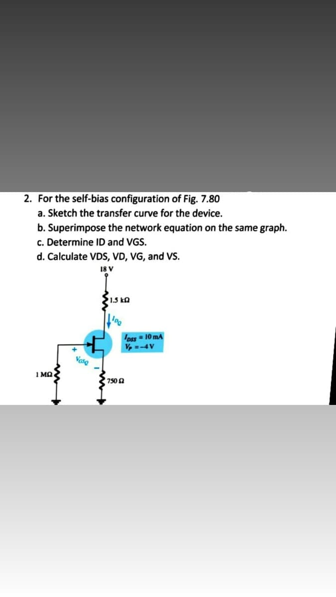 2. For the self-bias configuration of Fig. 7.80
a. Sketch the transfer curve for the device.
b. Superimpose the network equation on the same graph.
c. Determine ID and VGS.
d. Calculate VDS, VD, VG, and Vs.
18 V
1.5 kQ
Dss = 10 mA
V, =-4V
Vase
1 MQ
750 n
