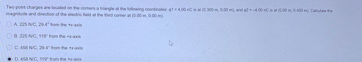 Two point charges are located on the corners a triangle at the following coordinates: q1 = 4.00 nC is at (0.300 m, 0.00 m), and q2 = -4.00 nC is at (0.00 m, 0.400 m). Calculate the
magnitude and direction of the electric field at the third corner at (0.00 m, 0.00 m).
O A. 225 N/C, 29.4° from the +x-axis
O B. 225 N/C, 119° from the +x-axis
O C. 458 N/C, 29.4° from the +x-axis
O D. 458 N/C, 119° from the +x-axis
