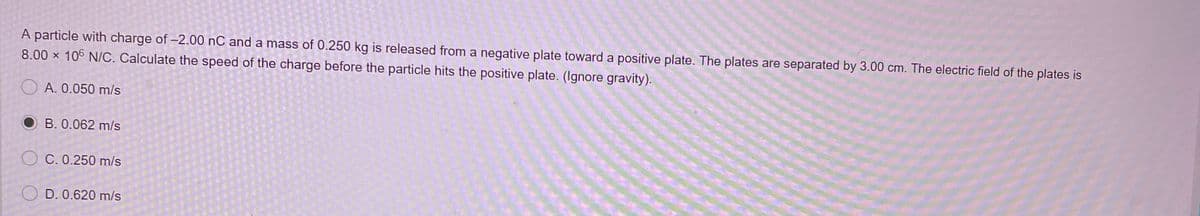 A particle with charge of -2.00 nC and a mass of 0.250 kg is released from a negative plate toward a positive plate. The plates are separated by 3.00 cm. The electric field of the plates is
8.00 x 106 N/C. Calculate the speed of the charge before the particle hits the positive plate. (Ignore gravity).
A. 0.050 m/s
O B. 0.062 m/s
O C. 0.250 m/s
O D. 0.620 m/s
