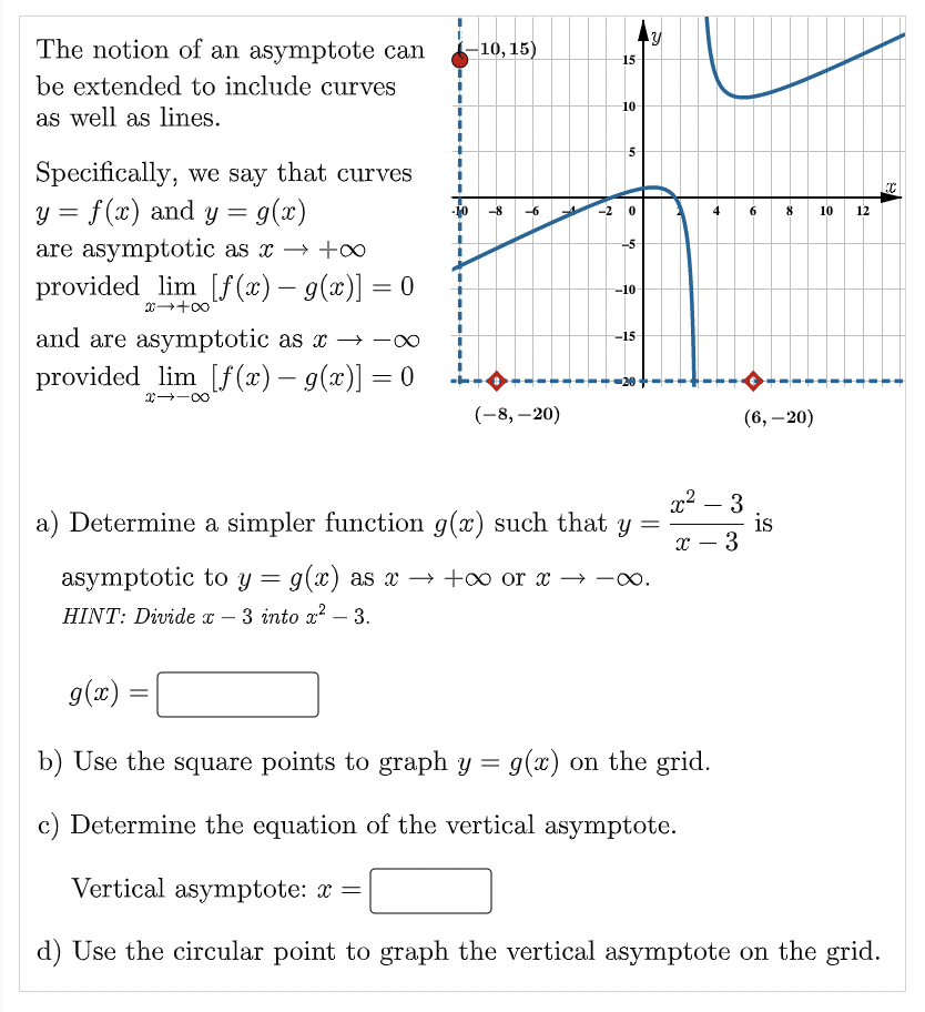 The notion of an asymptote can
be extended to include curves
as well as lines.
Specifically, we say that curves
y = f(x) and y = g(x)
are asymptotic as x → +∞
provided lim [f(x) = g(x)] = 0
20→+∞0
and are asymptotic as x→→∞
provided lim [f(x) — g(x)] = 0
∞0-←x
g(x):
10, 15)
=
-8 -6
-
(-8, -20)
L
N
15
10
in
5
in
-10-
a) Determine a simpler function g(x) such that y =
-15-
asymptotic to y = g(x) as x → +∞ or x →→∞.
HINT: Divide x 3 into x² - 3.
Y
x² 3
x - 3
-
b) Use the square points to graph y = g(x) on the grid.
c) Determine the equation of the vertical asymptote.
6 8 10
(6, -20)
is
12
Vertical asymptote: x =
d) Use the circular point to graph the vertical asymptote on the grid.