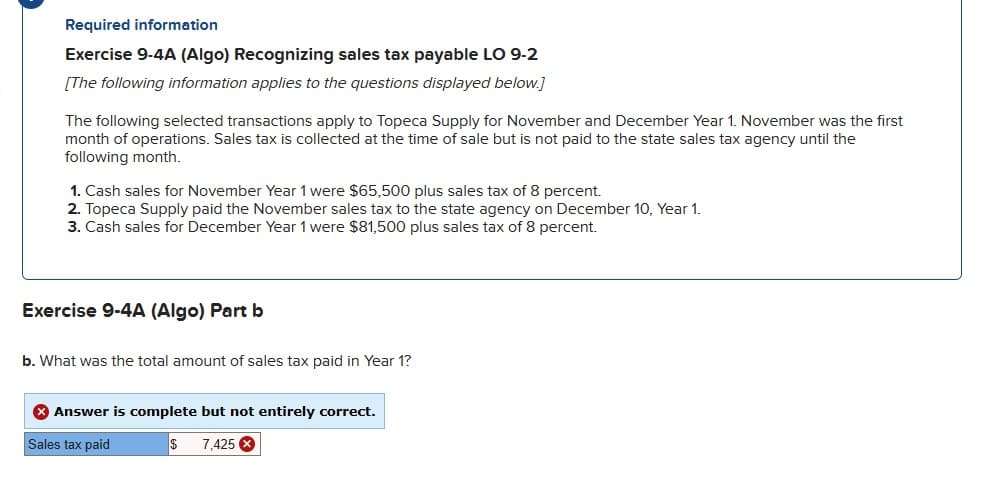 Required information
Exercise 9-4A (Algo) Recognizing sales tax payable LO 9-2
[The following information applies to the questions displayed below.]
The following selected transactions apply to Topeca Supply for November and December Year 1. November was the first
month of operations. Sales tax is collected at the time of sale but is not paid to the state sales tax agency until the
following month.
1. Cash sales for November Year 1 were $65,500 plus sales tax of 8 percent.
2. Topeca Supply paid the November sales tax to the state agency on December 10, Year 1.
3. Cash sales for December Year 1 were $81,500 plus sales tax of 8 percent.
Exercise 9-4A (Algo) Part b
b. What was the total amount of sales tax paid in Year 1?
> Answer is complete but not entirely correct.
Sales tax paid
$ 7,425 x