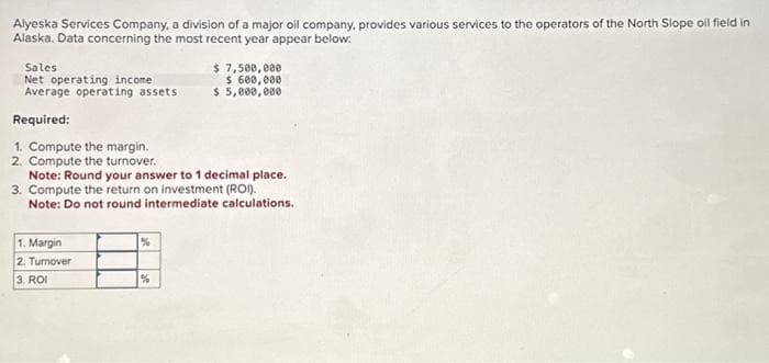 Alyeska Services Company, a division of a major oil company, provides various services to the operators of the North Slope oil field in
Alaska. Data concerning the most recent year appear below:
Sales
Net operating income
Average operating assets.
Required:
1. Compute the margin.
2. Compute the turnover.
Note: Round your answer to 1 decimal place.
3. Compute the return on investment (ROI).
Note: Do not round intermediate calculations.
1. Margin
2. Turnover
3. ROI
$ 7,500,000
$ 600,000
$ 5,000,000
%