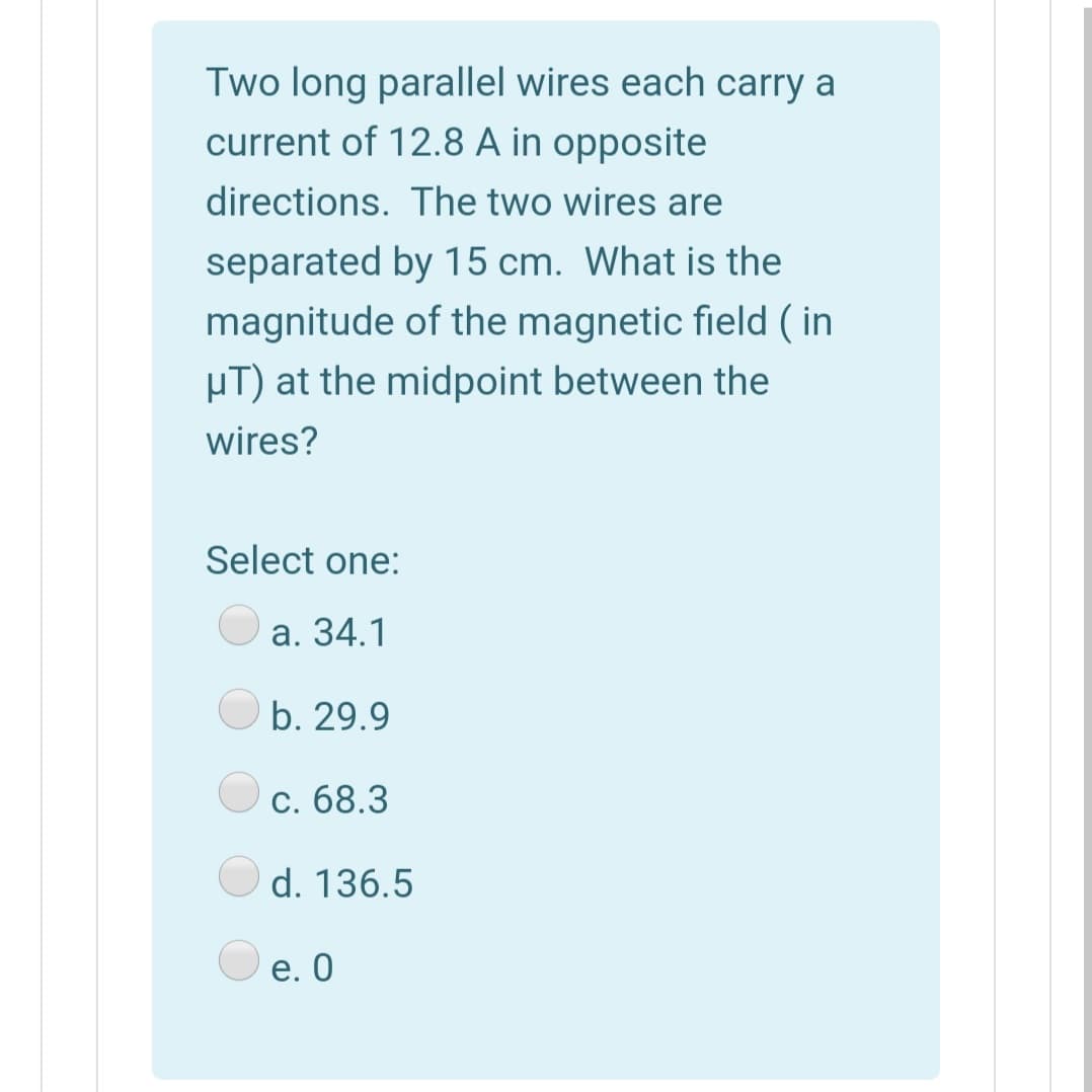 Two long parallel wires each carry a
current of 12.8 A in opposite
directions. The two wires are
separated by 15 cm. What is the
magnitude of the magnetic field ( in
µT) at the midpoint between the
wires?
Select one:
а. 34.1
b. 29.9
c. 68.3
d. 136.5
е. О
