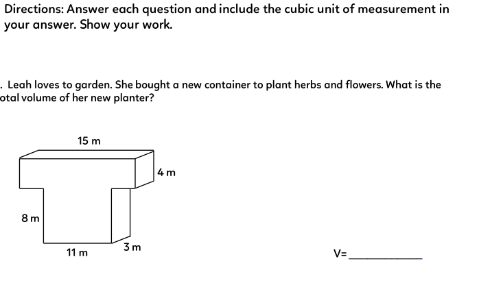 Directions: Answer each question and include the cubic unit of measurement in
your answer. Show your work.
. Leah loves to garden. She bought a new container to plant herbs and flowers. What is the
otal volume of her new planter?
8m
15 m
11 m
3m
4m
V=