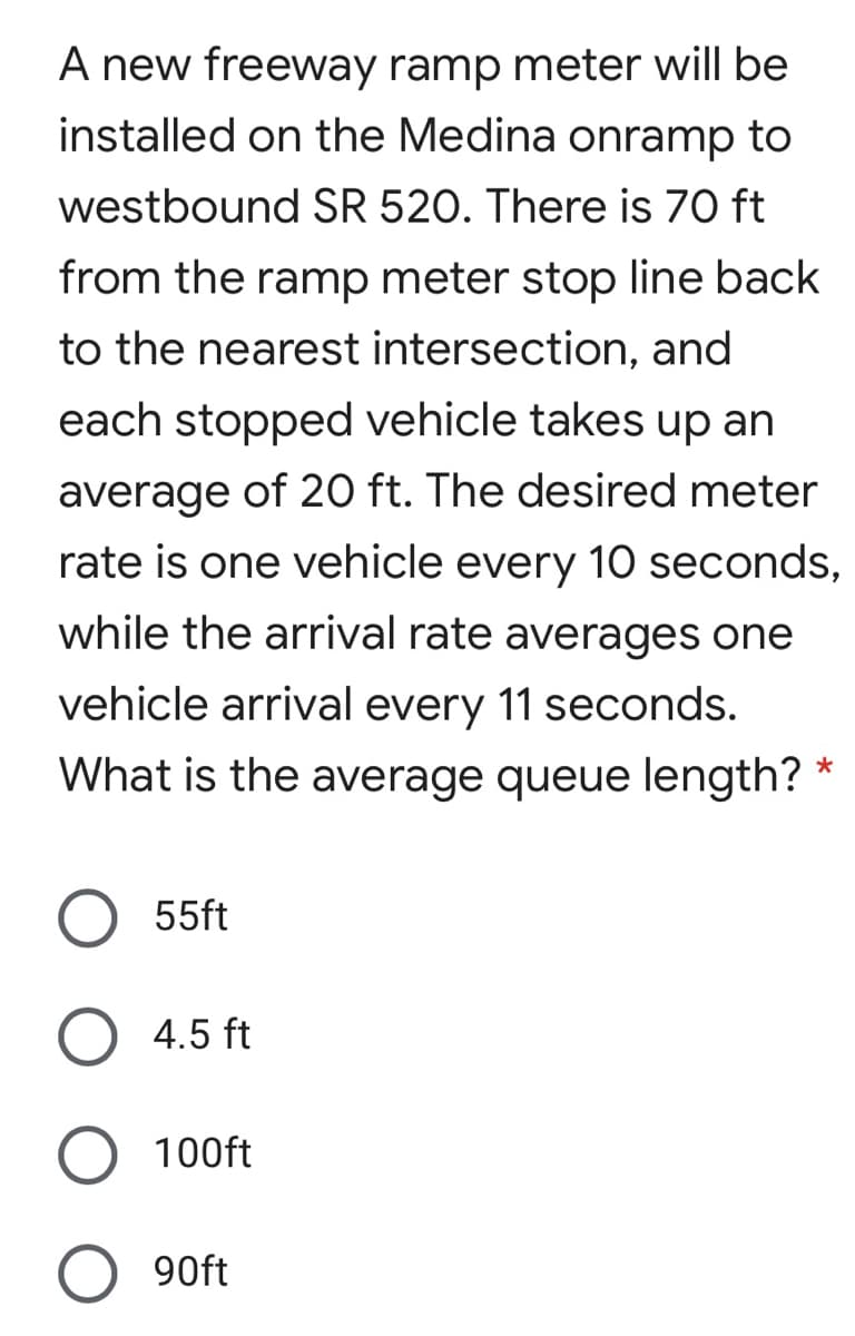 A new freeway ramp meter will be
installed on the Medina onramp to
westbound SR 520. There is 70 ft
from the ramp meter stop line back
to the nearest intersection, and
each stopped vehicle takes up an
average of 20 ft. The desired meter
rate is one vehicle every 10 seconds,
while the arrival rate averages one
vehicle arrival every 11 seconds.
What is the average queue length?
55ft
O 4.5 ft
100ft
90ft
