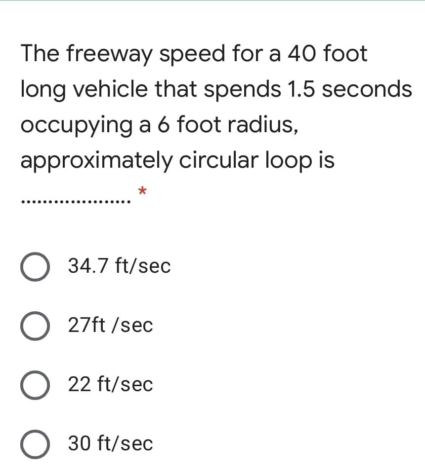 The freeway speed for a 40 foot
long vehicle that spends 1.5 seconds
occupying a 6 foot radius,
approximately circular loop is
.... ......
34.7 ft/sec
27ft /sec
22 ft/sec
O 30 ft/sec
