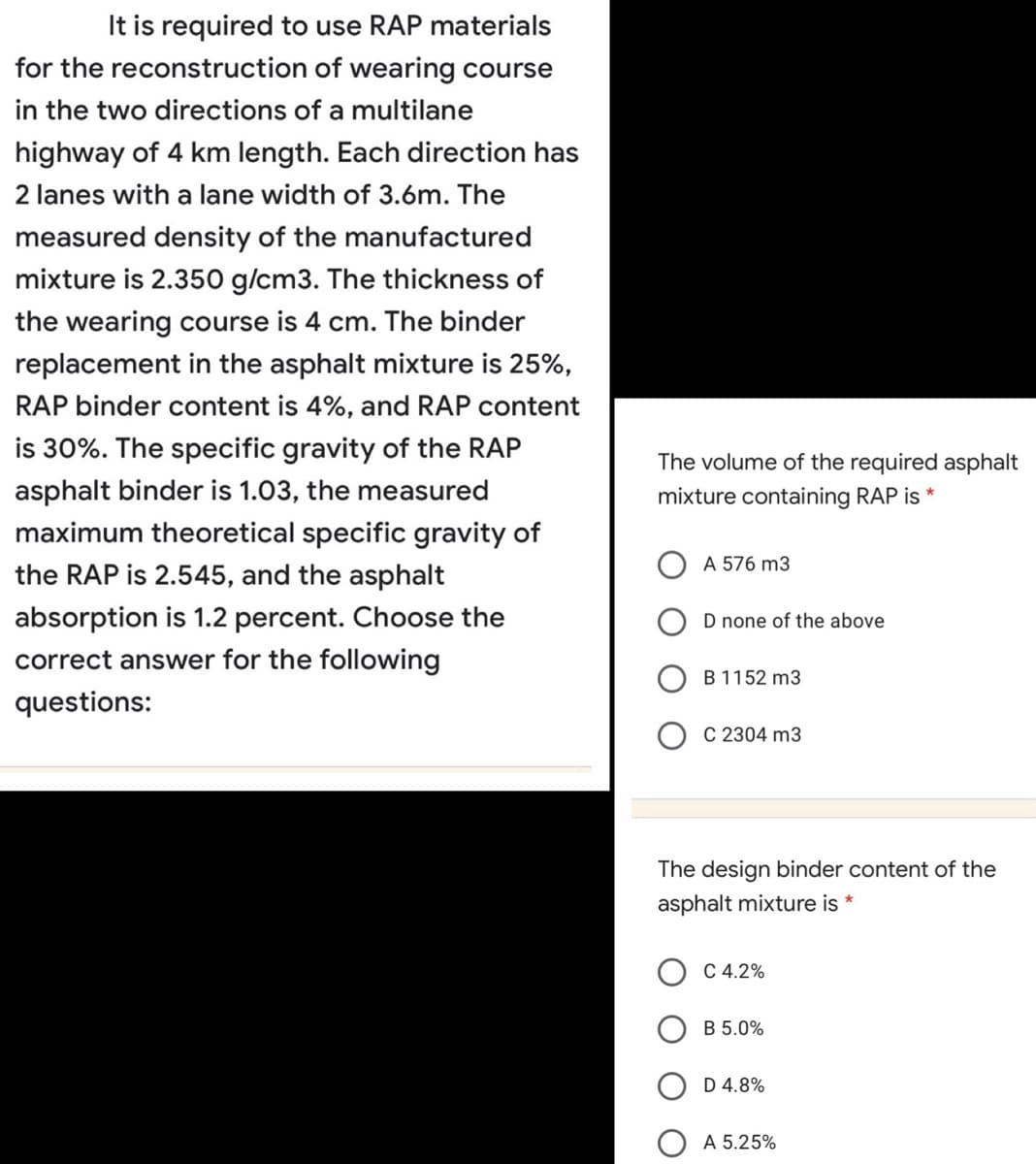 It is required to use RAP materials
for the reconstruction of wearing course
in the two directions of a multilane
highway of 4 km length. Each direction has
2 lanes with a lane width of 3.6m. The
measured density of the manufactured
mixture is 2.350 g/cm3. The thickness of
the wearing course is 4 cm. The binder
replacement in the asphalt mixture is 25%,
RAP binder content is 4%, and RAP content
is 30%. The specific gravity of the RAP
The volume of the required asphalt
asphalt binder is 1.03, the measured
mixture containing RAP is *
maximum theoretical specific gravity of
A 576 m3
the RAP is 2.545, and the asphalt
absorption is 1.2 percent. Choose the
D none of the above
correct answer for the following
B 1152 m3
questions:
C 2304 m3
The design binder content of the
asphalt mixture is *
C 4.2%
B 5.0%
D 4.8%
A 5.25%
