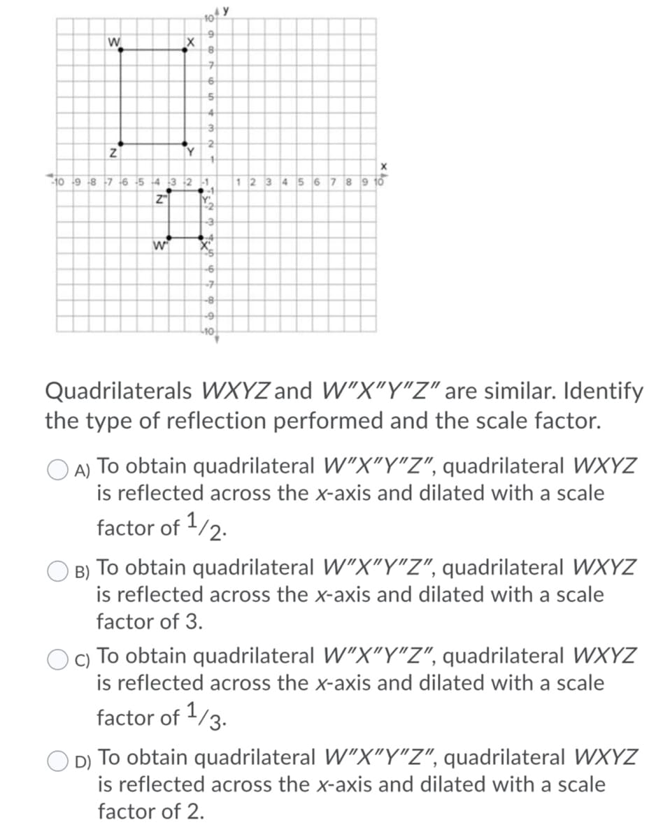 10
W.
Y
10 9 8 7 6 5 4 3 2 -1
1234 56 78 9 10
Z"
Y
-7
-8
Quadrilaterals WXYZ and W"X"Y"Z" are similar. Identify
the type of reflection performed and the scale factor.
O A) To obtain quadrilateral W"X"Y"Z", quadrilateral WXYZ
is reflected across the x-axis and dilated with a scale
factor of 1/2.
B) To obtain quadrilateral W"X"Y"Z", quadrilateral WXYZ
is reflected across the x-axis and dilated with a scale
factor of 3.
c) To obtain quadrilateral W"X"Y"Z", quadrilateral WXYZ
is reflected across the x-axis and dilated with a scale
factor of 1/3.
D) To obtain quadrilateral W"X"Y"Z", quadrilateral WXYZ
is reflected across the x-axis and dilated with a scale
factor of 2.
