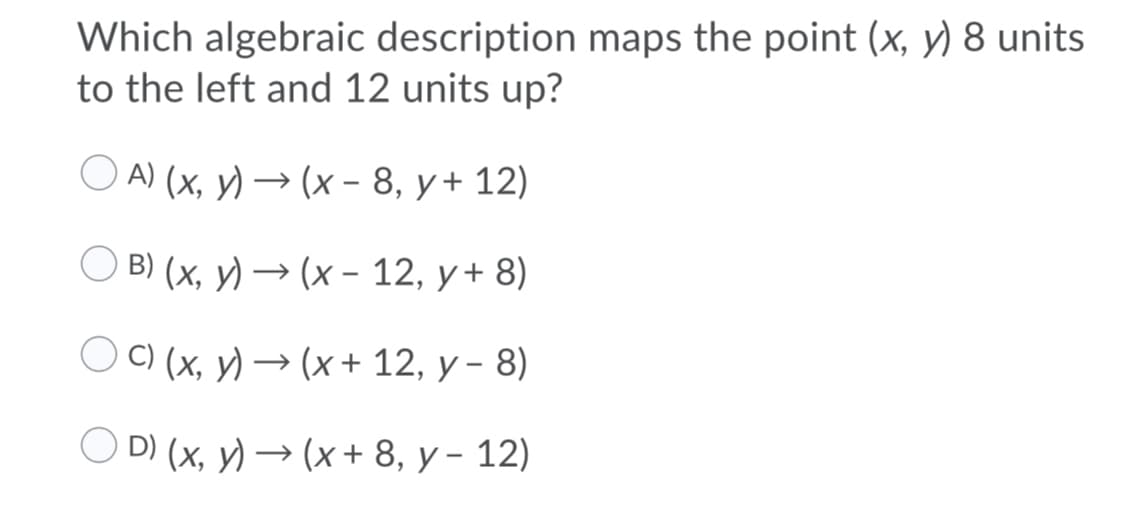 Which algebraic description maps the point (x, y) 8 units
to the left and 12 units up?
OA) (х, у) — (х- 8, у+ 12)
О В (х, у) — (х - 12, у+ 8)
C) (x, y) → (x + 12, y - 8)
D) (x, y) —> (x+ 8, у - 12)
