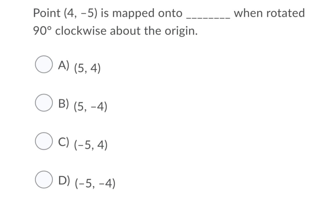 when rotated
Point (4, -5) is mapped onto
90° clockwise about the origin.
O A) (5, 4)
B) (5, -4)
C) (-5, 4)
O D) (-5, -4)
