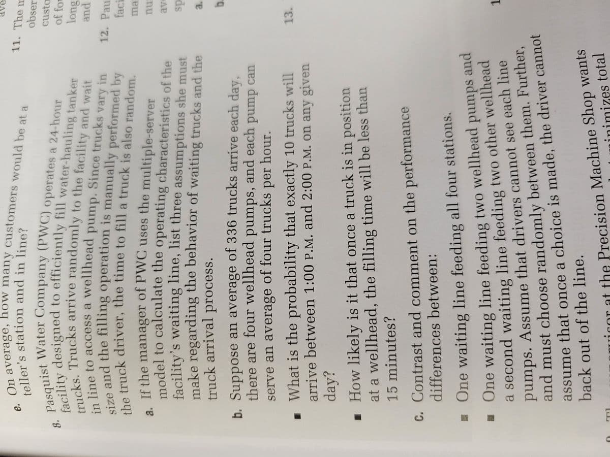 11. The m
obser
custo
Pasity designed to efficiently fill water-hauling tanker
fachs Trucks arrive randomly to the facility and wait
of for
line to access a wellhead
pump. Since trucks
and
vary
in nd the filling operation is manually performed by
12. Pau
in
faci
. If the manager of PWCuses the multiple-server
model to calculate the operating characteristics of the
facility's waiting line, list three assumptions she must
make regarding the behavior of waiting trucks and the
truck arrival process.
ma
nu
ds
a.
b. Suppose an average of 336 trucks arrive each day.
there are four wellhead pumps, and each pump can
b.
serve an average of four trucks
per
hour.
What is the probability that exactly 10 trucks will
arrive between 1:00 P.M. and 2:00 P.M. on any given
13.
▪ How likely is it that once a truck is in position
at a wellhead, the filling time will be less than
15 minutes?
c. Contrast and comment on the performance
differences between:
One waiting line feeding all four stations.
One waiting line feeding two wellhead
a second waiting line feeding two other wellhead
pumps. Assume that drivers cannot see each line
and must choose randomly between them. Further,
assume that once a choice is made, the driver cannot
back out of the line.
pumps and
1.
rat the Precision Machine Shop wants
inimizes total
