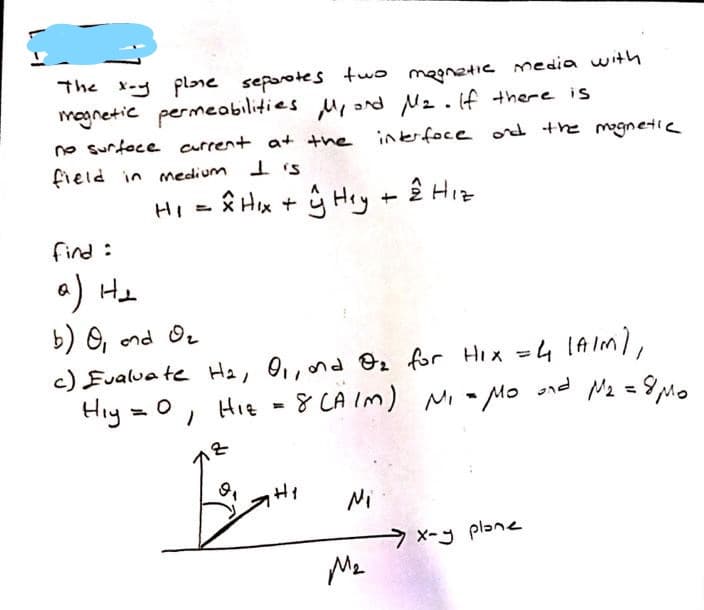 The x-y plne seporotes two maanetic media with
magnetic permeabilities u, nd N2.f there is
no surfoce arrent at the inerfoce ord the mognetie
field in medium
I is
HI
Ê Hx + G Hey + ê Hiz
find :
a) He
b) O, ond Or
c) Eualua te He, 0,,nd 2 for Hix =4 IAIM/,
Hiy =0, Hie - 8 Nz =9Mo
CA Im) Ni - Mo nd
HI
Ni
x-y plane
Me
