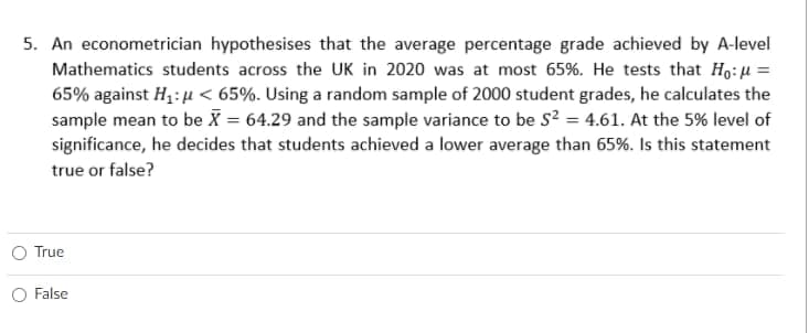 5. An econometrician hypothesises that the average percentage grade achieved by A-level
Mathematics students across the UK in 2020 was at most 65%. He tests that Ho:u =
65% against H1: u < 65%. Using a random sample of 2000 student grades, he calculates the
sample mean to be X = 64.29 and the sample variance to be s? = 4.61. At the 5% level of
significance, he decides that students achieved a lower average than 65%. Is this statement
true or false?
O True
O False
