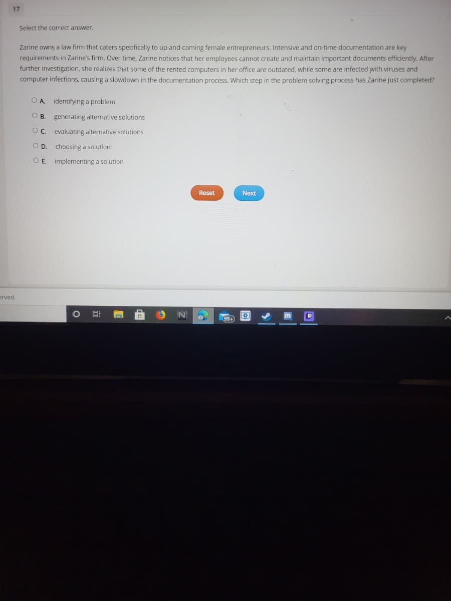 17
Select the correct answer.
Zarine owns a law firm that caters specifically to up-and-coming female entrepreneurs. Intensive and on-time documentation are key
requirements in Zarine's firm. Over time, Zarine notices that her employees cannot create and maintain important documents efficiently. After
further investigation, she realizes that some of the rented computers in her office are outdated, while some are infected with viruses and
computer infections, causing a slowdown in the documentation process. Which step in the problem solving process has Zarine just completed?
OA.
identifying a problem
OB.
generating alternative solutions
Oc. evaluating alternative solutions
OD.
choosing a solution
O .
implementing a solution
Reset
Next
erved.
99+
