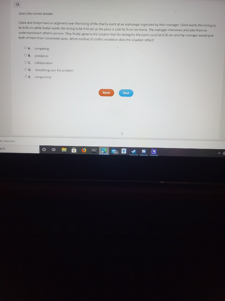 13
Select the correct answer.
Claire and Evelyn have an argument over the timing of the charity event at an orphanage organized by their manager. Claire wants the timing to
be 8:00 am while Evelyn wants the timing to be 9:00 am as the place is a bit far from her home. The manager intervenes and asks them to
understand each other's concern. They finally agree to the solution that the timing for the event could be 8:30 am and the manager would pick
both of them from convenient spots. Which method of conflict resolution does the situation reflect?
O A competing
OB.
avoidance
collaboration
OD.
smoothing over the problem
OE.
compromise
Reset
Next
ts reserved.
arch
99+
