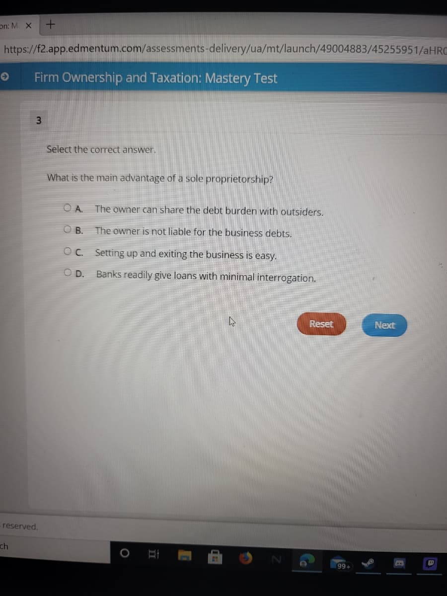 on: M X
https://f2.app.edmentum.com/assessments-delivery/ua/mt/launch/49004883/45255951/aHRO
Firm Ownership and Taxation: Mastery Test
3.
Select the correct answer.
What is the main advantage of a sole proprietorship?
A.
The owner can share the debt burden with outsiders.
O B.
The owner is not liable for the business debts.
OC.
Setting up and exiting the business is easy.
D.
Banks readily give loans with minimal interrogation.
Reset
Next
- reserved.
ch
99+
