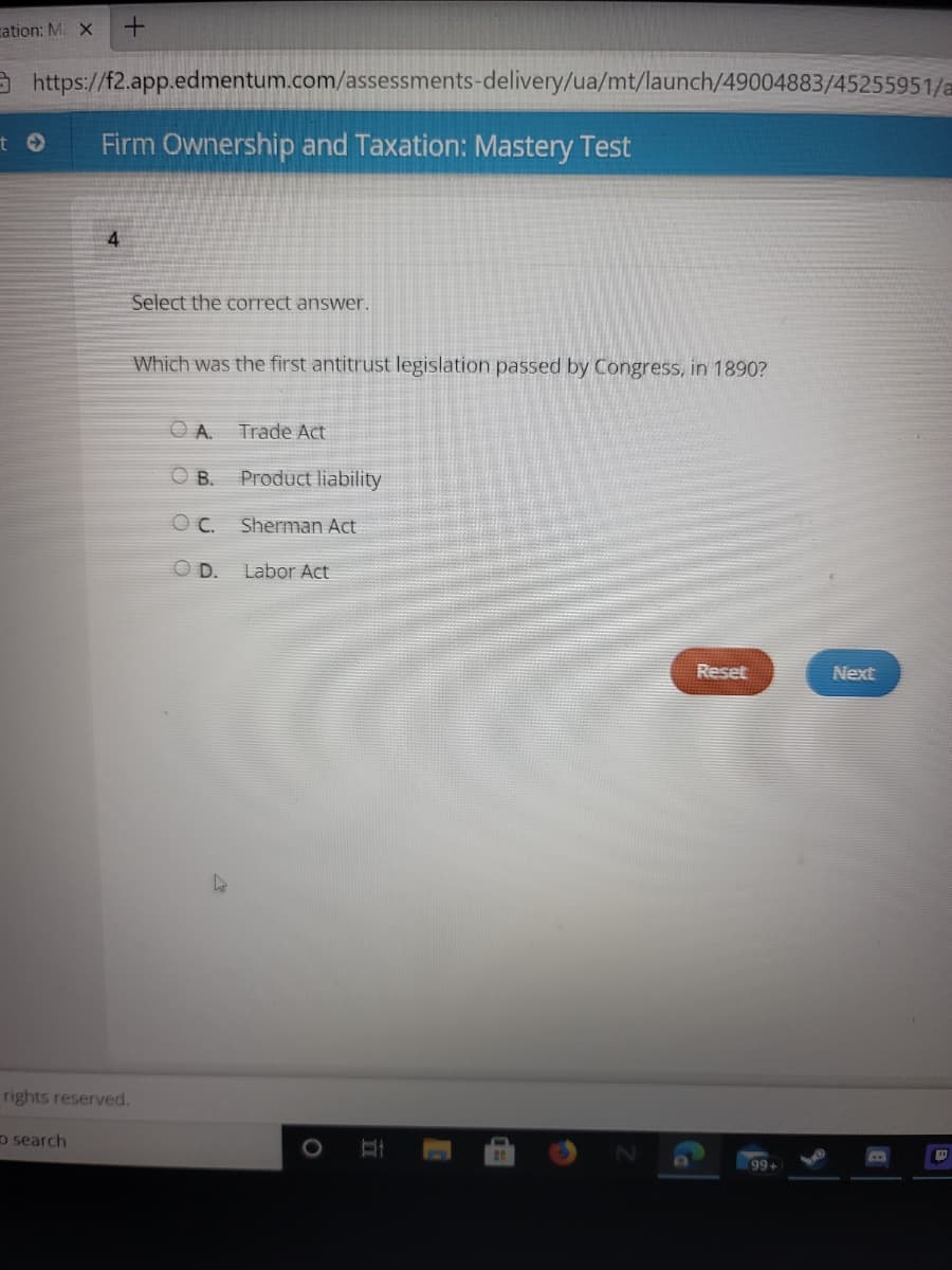 cation: M X
https://f2.app.edmentum.com/assessments-delivery/ua/mt/launch/49004883/45255951/a
Firm Ownership and Taxation: Mastery Test
4
Select the correct answer.
Which was the first antitrust legislation passed by Congress, in 1890?
O A.
Trade Act
O B.
Product liability
Sherman Act
O D.
Labor Act
Reset
Next
rights reserved.
o search
99+
II
