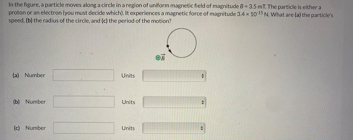 In the figure, a particle moves along a circle in a region of uniform magnetic field of magnitude B = 3.5 mT. The particle is either a
proton or an electron (you must decide which). It experiences a magnetic force of magnitude 3.4 x 10 15 N. What are (a) the particle's
speed, (b) the radius of the circle, and (c) the period of the motion?
OB
(a) Number
Units
(b) Number
Units
(c) Number
Units
