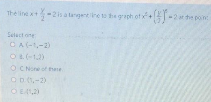 The line x+
= 2 is a tangent line to the graph of x+ =2 at the point
Select one:
OA (-1,-2)
O B. (-1,2)
OC. None of these.
O D. (1,-2)
O E. (1,2)
