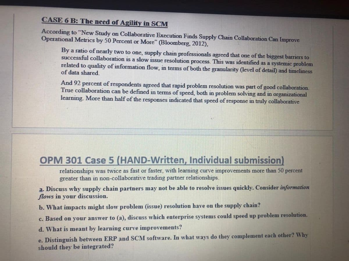 CASE 6 B: The need of Agility in SCM
According to "New Study on Collaborative Execution Finds Supply Chain Collaboration Can Improve
Operational Metrics by 50 Percent or More" (Bloomberg, 2012),
By a ratio of nearly two to one, supply chain professionals agreed that one of the biggest barriers to
successful collaboration is a slow issue resolution process. This was identified as a systemic problem
related to quality of information flow, in terms of both the granularity (level of detail) and timeliness
of data shared.
And 92 percent of respondents agreed that rapid problem resolution was part of good collaboration.
True collaboration can be defined in terms of speed, both in problem solving and in organizational
learning. More than half of the responses indicated that speed of response in truly collaborative
OPM 301 Case 5 (HAND-Written, Individual submission)
relationships was twice as fast or faster, with learning curve improvements more than 50 percent
greater than in non-collaborative trading partner relationships.
a. Discuss why supply chain partners may not be able to resolve issues quickly. Consider information
flows in your discussion.
b. What impacts might slow problem (issue) resolution have on the supply chain?
c. Based on your answer to (a), discuss which enterprise systems could speed up problem resolution.
d. What is meant by learning curve improvements?
e. Distinguish between ERP and SCM software. In what ways do they complement each other? Why
should they be integrated?
