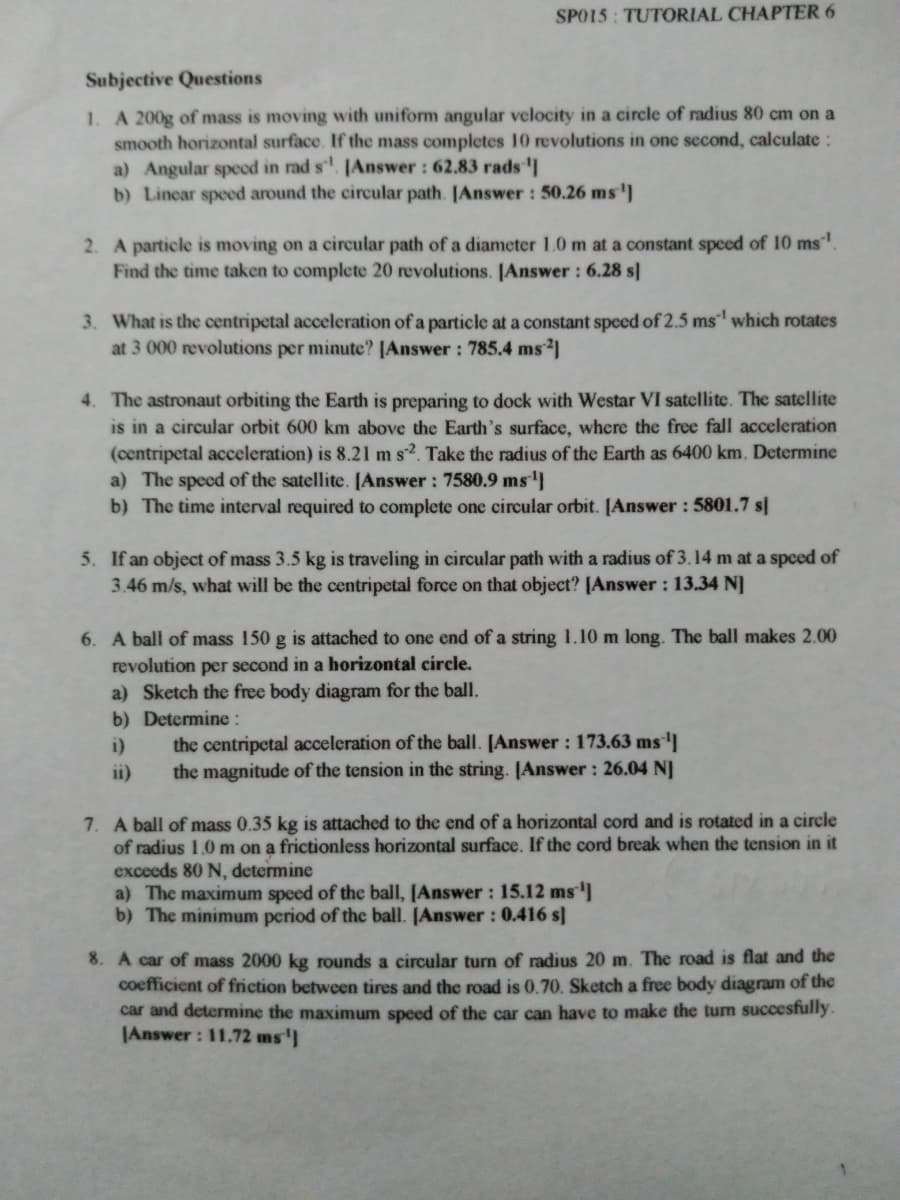 SPO15: TUTORIAL CHAPTER 6
Subjective Questions
1. A 200g of mass is moving with uniform angular velocity in a circle of radius 80 cm on a
smooth horizontal surface. If the mass completes 10 revolutions in one second, calculate:
a) Angular specd in rad s. JAnswer : 62.83 radsI
b) Lincar speed around the circular path. JAnswer : 50.26 ms')
2. A particle is moving on a circular path of a diameter 1.0 m at a constant speed of 10 ms.
Find the time taken to complete 20 revolutions. [Answer : 6.28 s]
3. What is the centripetal acceleration of a particle at a constant speed of 2.5 ms' which rotates
at 3 000 revolutions per minute? [Answer: 785.4 ms
4. The astronaut orbiting the Earth is preparing to dock with Westar VI satellite. The satellite
is in a circular orbit 600 km above the Earth's surface, where the free fall acceleration
(centripetal acceleration) is 8.21 m s2. Take the radius of the Earth as 6400 km. Determine
a) The speed of the satellite. [Answer : 7580.9 ms
b) The time interval required to complete one circular orbit. [Answer : 5801.7 s]
5. If an object of mass 3.5 kg is traveling in circular path with a radius of 3.14 m at a speed of
3.46 m/s, what will be the centripetal force on that object? [Answer: 13.34 N]
6. A ball of mass 150 g is attached to one end of a string 1.10 m long. The ball makes 2.00
revolution per second in a horizontal circle.
a) Sketch the free body diagram for the ball.
b) Determine :
i)
the centripetal acceleration of the ball. [Answer : 173.63 ms
the magnitude of the tension in the string. [Answer : 26.04 NJ
ii)
7. A ball of mass 0.35 kg is attached to the end of a horizontal cord and is rotated in a circle
of radius 1.0 m on a frictionless horizontal surface. If the cord break when the tension in it
exceeds 80 N, determine
a) The maximum speed of the ball, [Answer : 15.12 ms
b) The minimum period of the ball. [Answer: 0.416 s]
8. A car of mass 2000 kg rounds a circular turn of radius 20 m. The road is flat and the
coefficient of friction between tires and the road is 0.70. Sketch a free body diagram of the
car and determine the maximum speed of the car can have to make the turm succesfully.
JAnswer: 11.72 ms']
