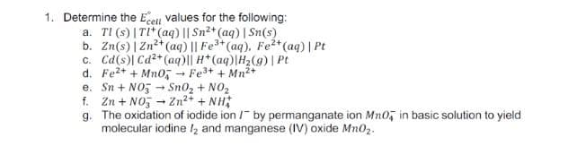 1. Determine the Ecell values for the following:
a. TI (s) | TI* (aq) || Sn2+ (aq) | Sn(s)
b. Zn(s) | Zn* (aq) || Fe**(aq), Fe2*(aq) | Pt
c. Cd(s)| Cd2+ (aq)|| H*(aq)|H2(g) | Pt
d. Fe2+ + Mn0, Fe+ + Mn2+
e. Sn + NO5 - Sn02 + NO2
f. Zn + NO, - Zn2+ + NH;
g. The oxidation of iodide ion / by permanganate ion Mn0, in basic solution to yield
molecular iodine I2 and manganese (IV) oxide Mn02.
