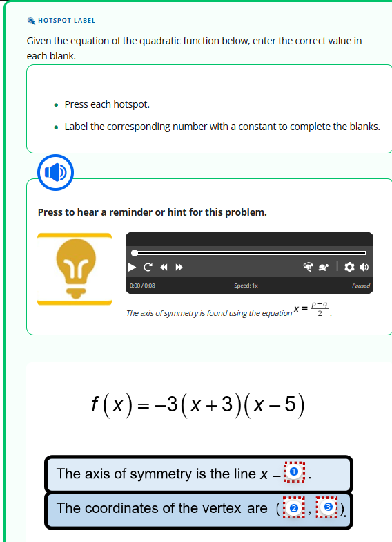 HOTSPOT LABEL
Given the equation of the quadratic function below, enter the correct value in
each blank.
• Press each hotspot.
• Label the corresponding number with a constant to complete the blanks.
Press to hear a reminder or hint for this problem.
r
C◄►
0:00/0:08
Speed: 1x
The axis of symmetry is found using the equation
Paused
p+q
x=
2
f(x)=-3(x+3)(x-5)
The axis of symmetry is the line x =
The coordinates of the vertex are (0, 0).