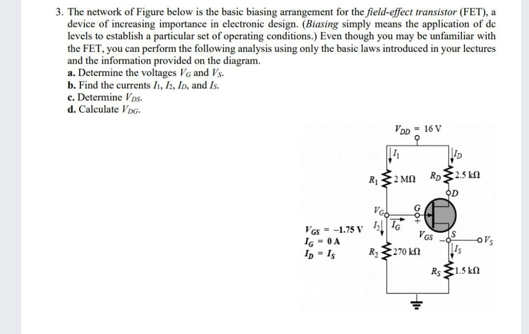 3. The network of Figure below is the basic biasing arrangement for the field-effect transistor (FET), a
device of increasing importance in electronic design. (Biasing simply means the application of de
levels to establish a particular set of operating conditions.) Even though you may be unfamiliar with
the FET, you can perform the following analysis using only the basic laws introduced in your lectures
and the information provided on the diagram.
a. Determine the voltages VG and Vs.
b. Find the currents I1, 2, ID, and Is.
c. Determine VDs-
d. Calculate VDG-
VDD = 16 V
오
ID
R1
2 MN
RD
2.5 kN
오D
VGO
VGs = -1.75 V
IG = 0A
Ip = Is
IG
VGS
Is
oVs
R2
270 kn
Rs 1.5 kN
