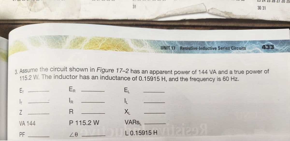 E₁
I
Z
VA 144
PF
ER
IR
R
3. Assume the circuit shown in Figure 17-2 has an apparent power of 144 VA and a true power of
115.2 W. The inductor has an inductance of 0.15915 H, and the frequency is 60 Hz.
31
EL
IL
XL
P 115.2 W
20
UNIT 17 Resistive-Inductive Series Circuits
VARSL
vilo U L0.15915 H
|
2129
30 31
9
433
27 28 29