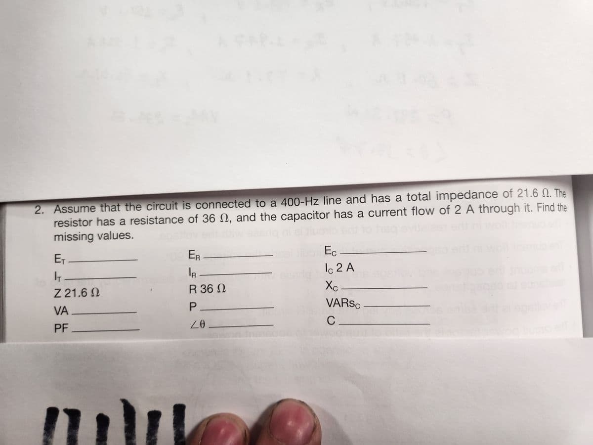 2. Assume that the circuit is connected to a 400-Hz line and has a total impedance of 21.6 M. The
resistor has a resistance of 36 , and the capacitor has a current flow of 2 A through it. Find the
missing values.
E₁
IT
Z 21.6 Q
VA_
PF
ER
IR
R 36 Ω
P_
20.
Ec
Ic 2 A
Xc -
VARSC
C