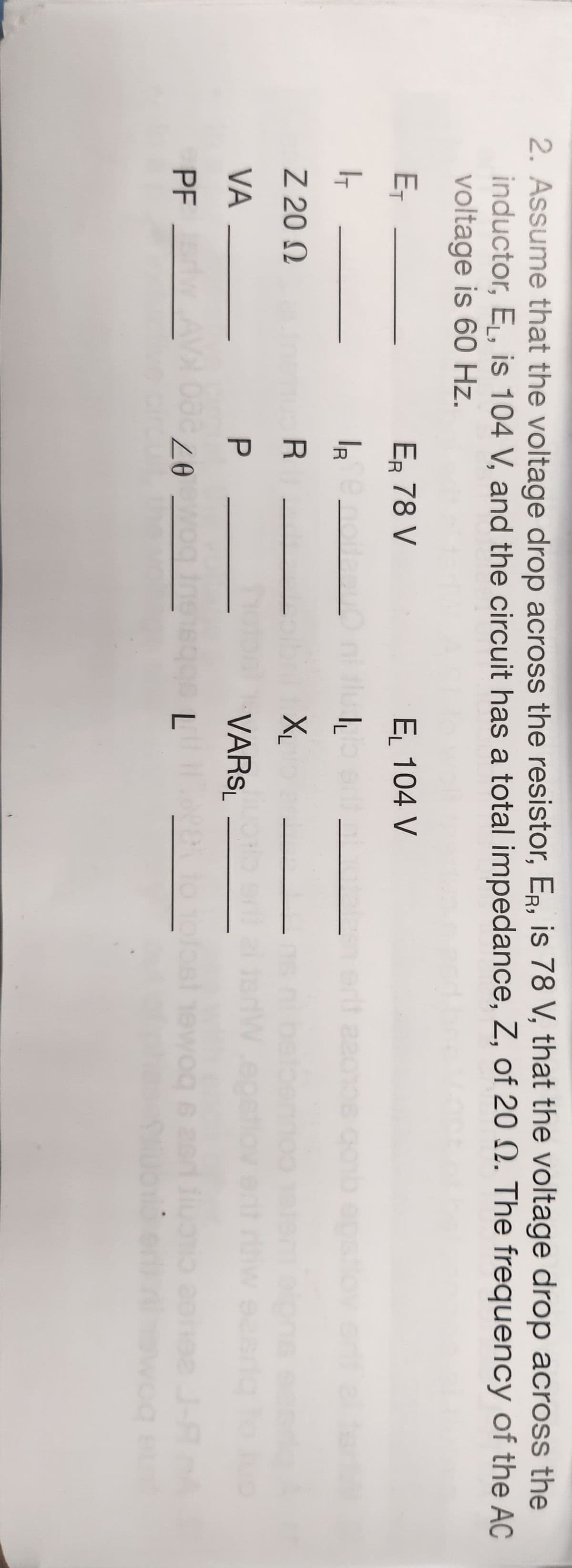 2. Assume that the voltage drop across the resistor, ER, is 78 V, that the voltage drop across the
inductor, E₁, is 104 V, and the circuit has a total impedance, Z, of 20 2. The frequency of the AC
voltage is 60 Hz.
E₁
1
Ζ 20 Ω
VA
PF sriw
ER 78 V
IR ¤ noitesur
UU
R
EL 104 V
IL
X₁
VARSL
Zeewog inet600 L
to
22
wog
00 6 26
J-A